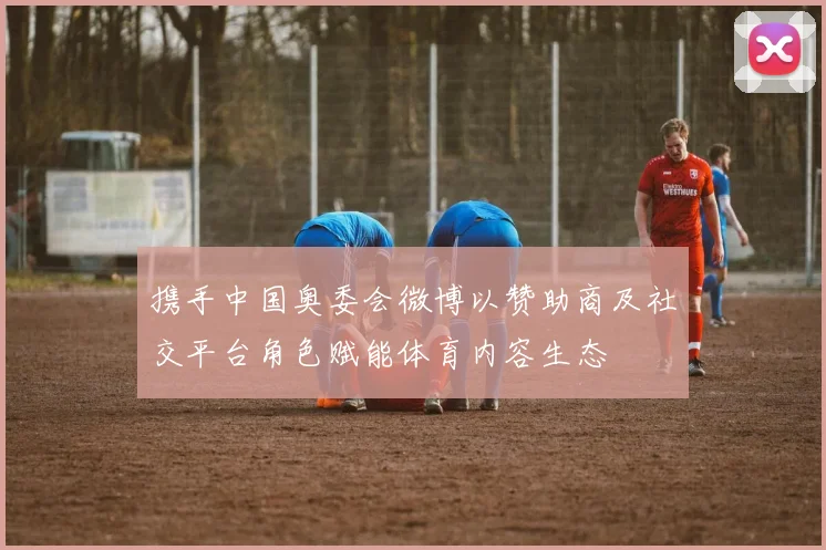 携手中国奥委会微博以赞助商及社交平台角色赋能体育内容生态