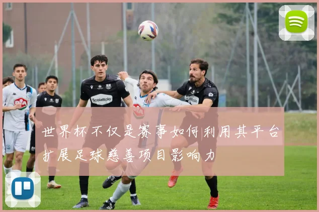世界杯不仅是赛事如何利用其平台扩展足球慈善项目影响力