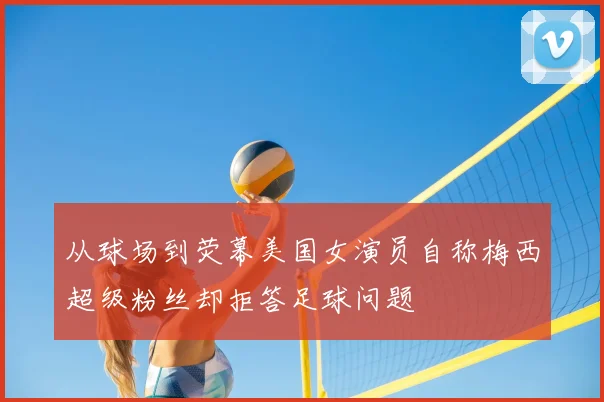 从球场到荧幕美国女演员自称梅西超级粉丝却拒答足球问题
