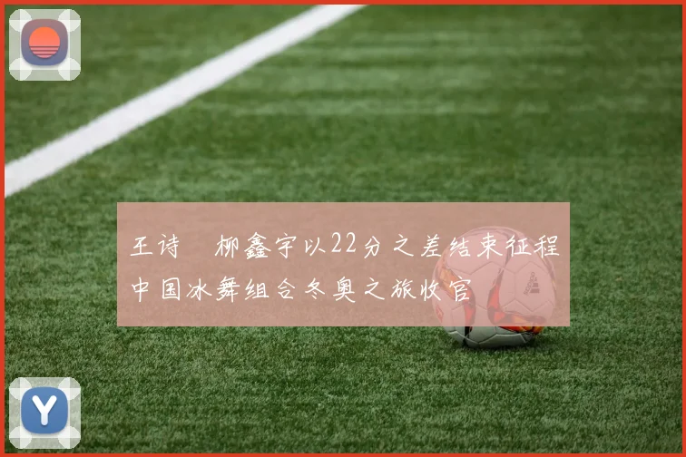 王诗玥柳鑫宇以22分之差结束征程中国冰舞组合冬奥之旅收官