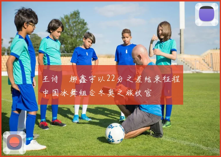 王诗玥柳鑫宇以22分之差结束征程中国冰舞组合冬奥之旅收官