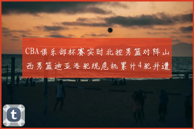 CBA俱乐部杯赛实时北控男篮对阵山西男篮迪亚洛犯规危机累计4犯并遭技术犯规