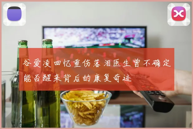 谷爱凌回忆重伤落泪医生曾不确定能否醒来背后的康复奇迹